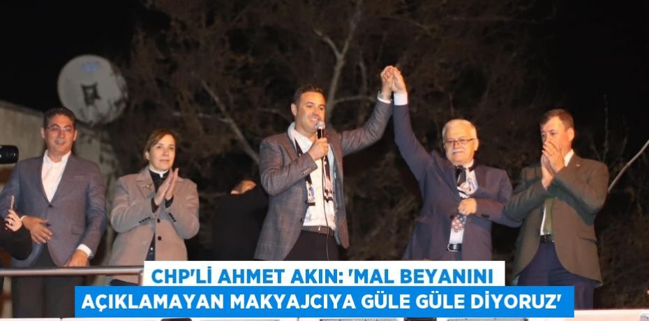 CHP’Lİ AHMET AKIN: ‘MAL BEYANINI AÇIKLAMAYAN MAKYAJCIYA GÜLE GÜLE DİYORUZ’
