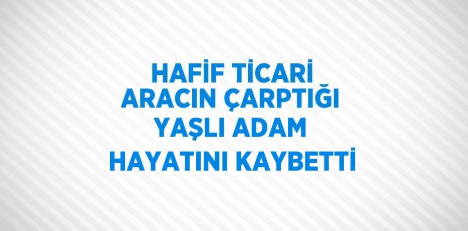 HAFİF TİCARİ ARACIN ÇARPTIĞI YAŞLI ADAM HAYATINI KAYBETTİ