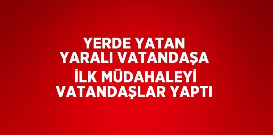 YERDE YATAN YARALI VATANDAŞA İLK MÜDAHALEYİ VATANDAŞLAR YAPTI