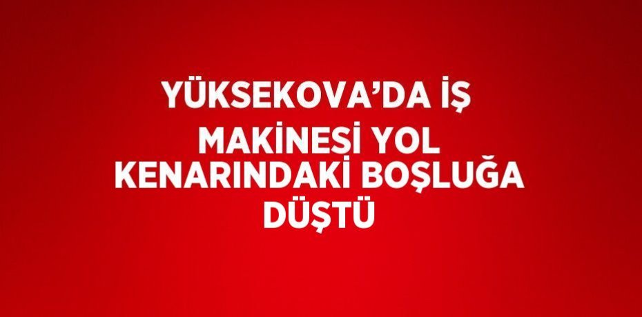 YÜKSEKOVA’DA İŞ MAKİNESİ YOL KENARINDAKİ BOŞLUĞA DÜŞTÜ