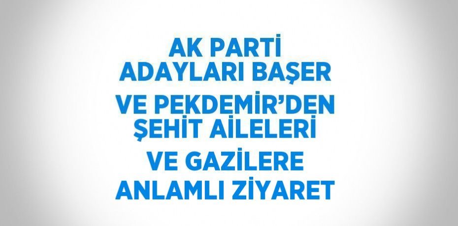 AK PARTİ ADAYLARI BAŞER VE PEKDEMİR’DEN ŞEHİT AİLELERİ VE GAZİLERE ANLAMLI ZİYARET