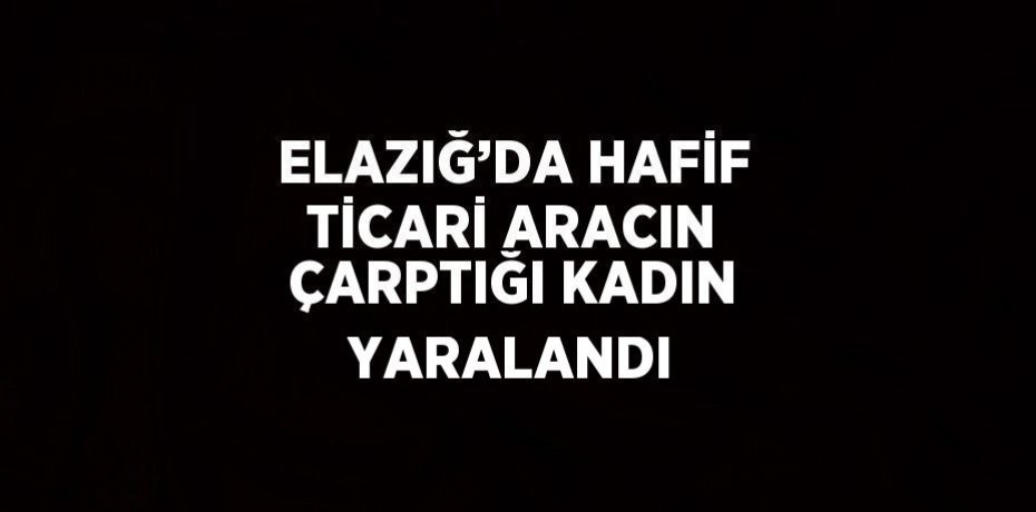 ELAZIĞ’DA HAFİF TİCARİ ARACIN ÇARPTIĞI KADIN YARALANDI