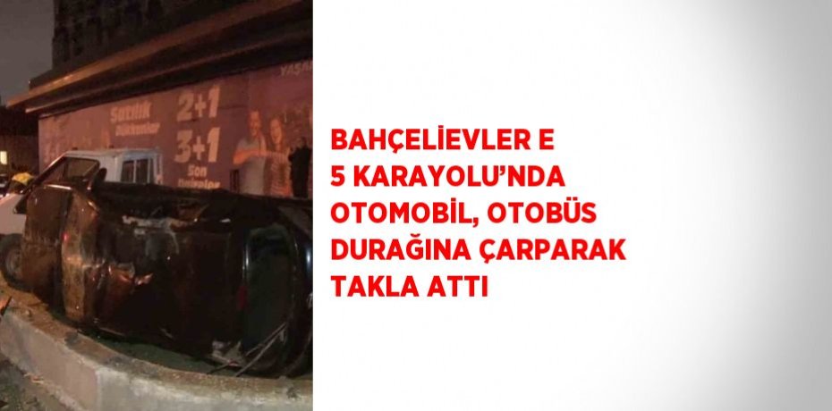 BAHÇELİEVLER E 5 KARAYOLU’NDA OTOMOBİL, OTOBÜS DURAĞINA ÇARPARAK TAKLA ATTI