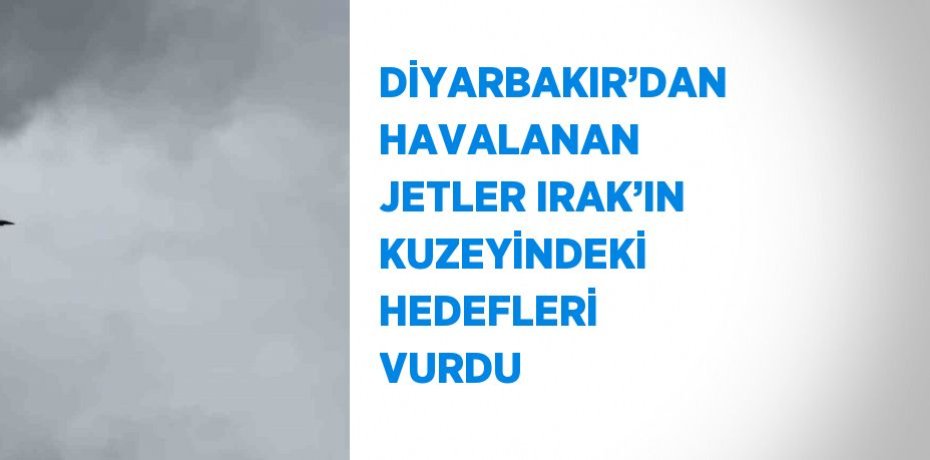 DİYARBAKIR’DAN HAVALANAN JETLER IRAK’IN KUZEYİNDEKİ HEDEFLERİ VURDU