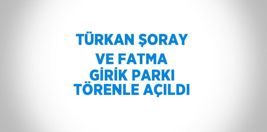 TÜRKAN ŞORAY VE FATMA GİRİK PARKI TÖRENLE AÇILDI