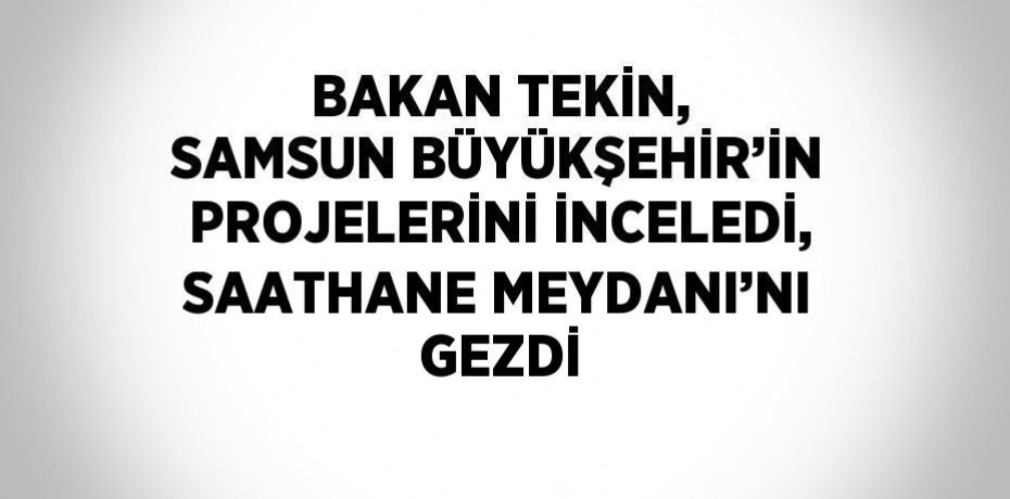 BAKAN TEKİN, SAMSUN BÜYÜKŞEHİR’İN PROJELERİNİ İNCELEDİ, SAATHANE MEYDANI’NI GEZDİ
