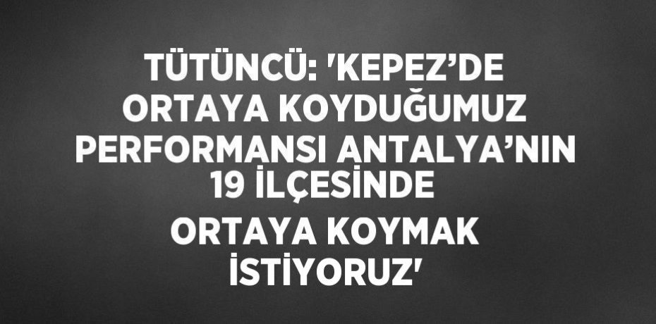 TÜTÜNCÜ: 'KEPEZ’DE ORTAYA KOYDUĞUMUZ PERFORMANSI ANTALYA’NIN 19 İLÇESİNDE ORTAYA KOYMAK İSTİYORUZ'