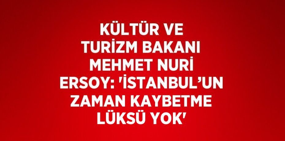 KÜLTÜR VE TURİZM BAKANI MEHMET NURİ ERSOY: 'İSTANBUL’UN ZAMAN KAYBETME LÜKSÜ YOK'