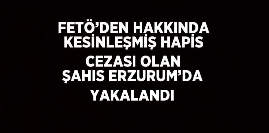 FETÖ’DEN HAKKINDA KESİNLEŞMİŞ HAPİS CEZASI OLAN ŞAHIS ERZURUM’DA YAKALANDI