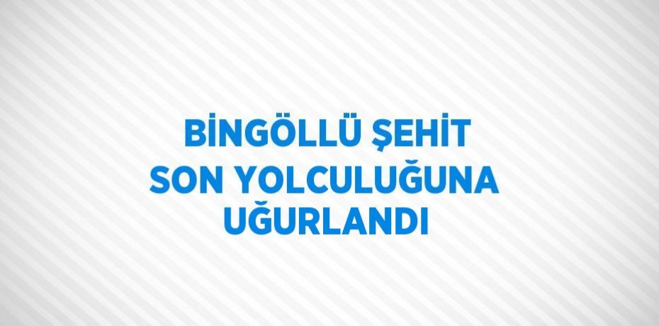 BİNGÖLLÜ ŞEHİT SON YOLCULUĞUNA UĞURLANDI