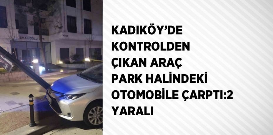 KADIKÖY’DE KONTROLDEN ÇIKAN ARAÇ PARK HALİNDEKİ OTOMOBİLE ÇARPTI:2 YARALI