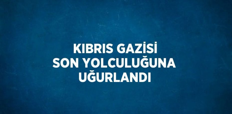 KIBRIS GAZİSİ SON YOLCULUĞUNA UĞURLANDI