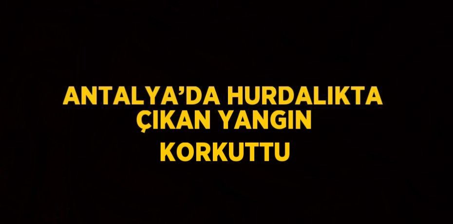 ANTALYA’DA HURDALIKTA ÇIKAN YANGIN KORKUTTU