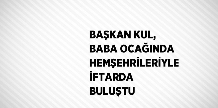 BAŞKAN KUL, BABA OCAĞINDA HEMŞEHRİLERİYLE İFTARDA BULUŞTU
