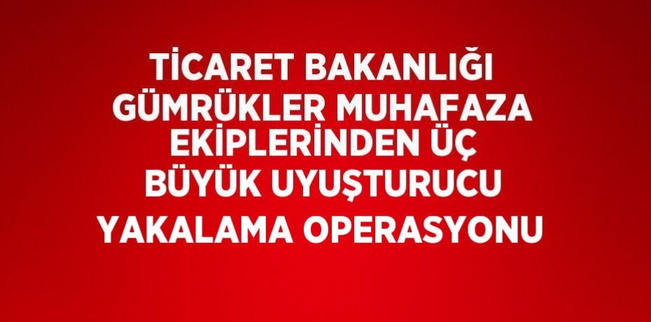 TİCARET BAKANLIĞI GÜMRÜKLER MUHAFAZA EKİPLERİNDEN ÜÇ BÜYÜK UYUŞTURUCU YAKALAMA OPERASYONU