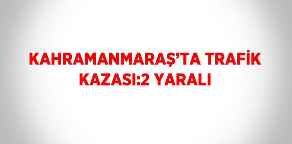 KAHRAMANMARAŞ’TA TRAFİK KAZASI:2 YARALI