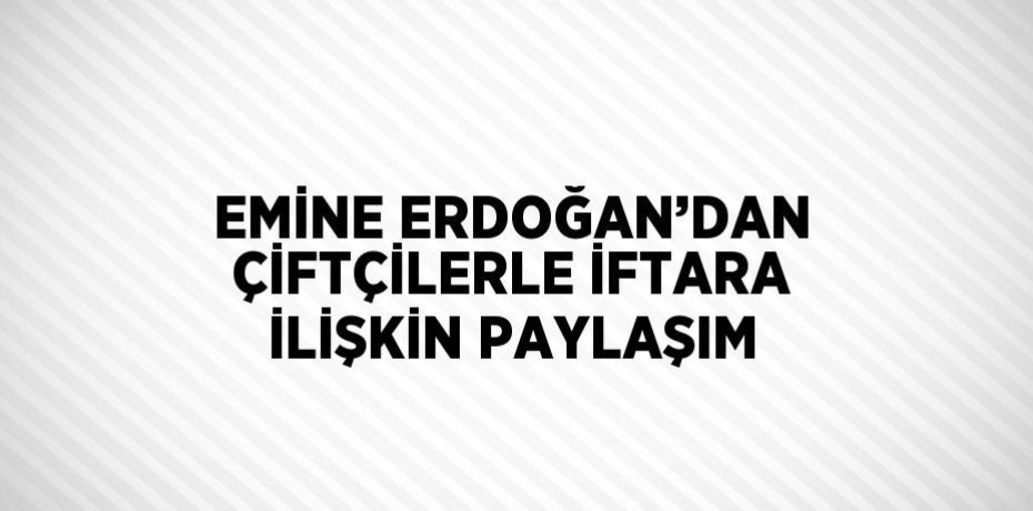 EMİNE ERDOĞAN’DAN ÇİFTÇİLERLE İFTARA İLİŞKİN PAYLAŞIM