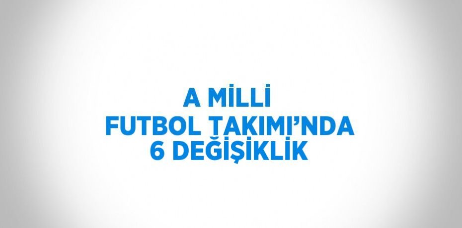 A MİLLİ FUTBOL TAKIMI’NDA 6 DEĞİŞİKLİK