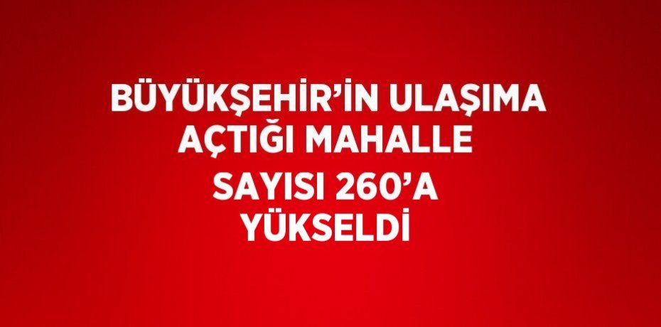 BÜYÜKŞEHİR’İN ULAŞIMA AÇTIĞI MAHALLE SAYISI 260’A YÜKSELDİ