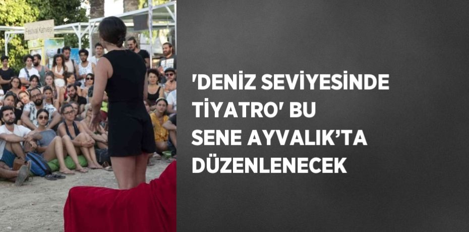 'DENİZ SEVİYESİNDE TİYATRO' BU SENE AYVALIK’TA DÜZENLENECEK
