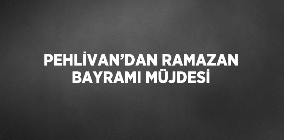 PEHLİVAN’DAN RAMAZAN BAYRAMI MÜJDESİ