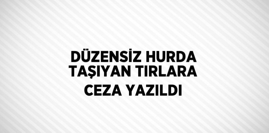 DÜZENSİZ HURDA TAŞIYAN TIRLARA CEZA YAZILDI