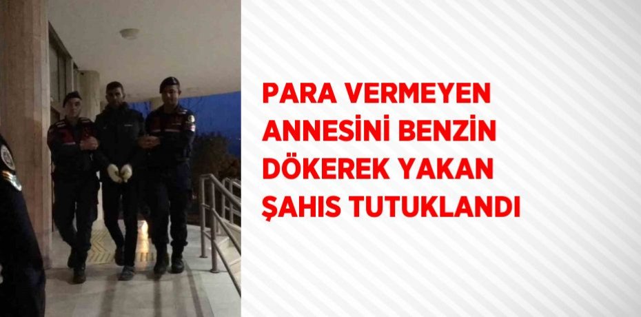 PARA VERMEYEN ANNESİNİ BENZİN DÖKEREK YAKAN ŞAHIS TUTUKLANDI