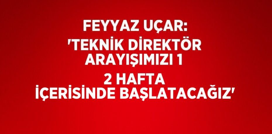 FEYYAZ UÇAR: 'TEKNİK DİREKTÖR ARAYIŞIMIZI 1 2 HAFTA İÇERİSİNDE BAŞLATACAĞIZ'