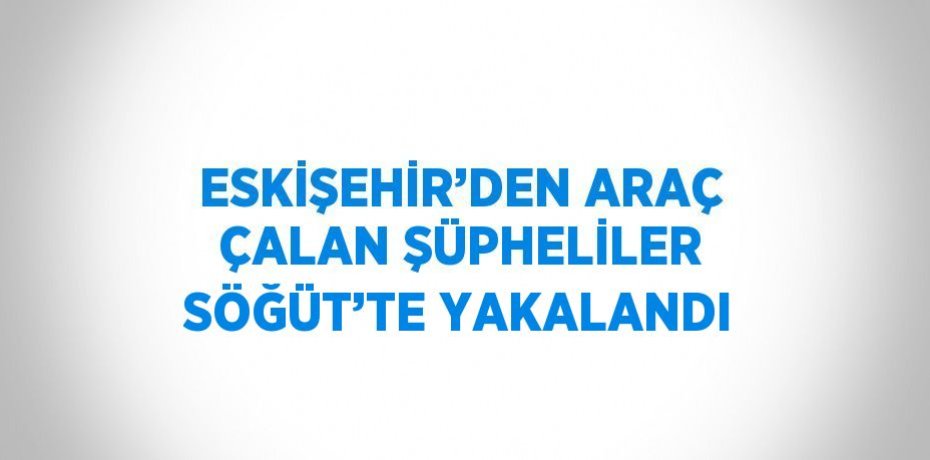 ESKİŞEHİR’DEN ARAÇ ÇALAN ŞÜPHELİLER SÖĞÜT’TE YAKALANDI