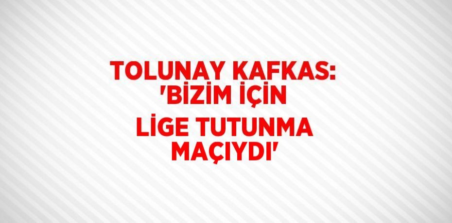 TOLUNAY KAFKAS: 'BİZİM İÇİN LİGE TUTUNMA MAÇIYDI'