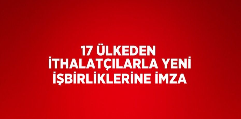 17 ÜLKEDEN İTHALATÇILARLA YENİ İŞBİRLİKLERİNE İMZA
