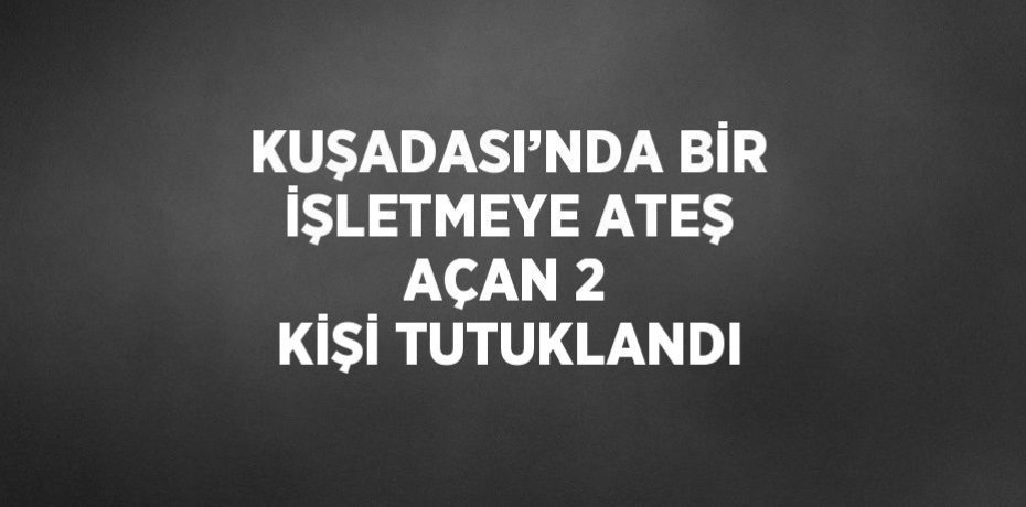 KUŞADASI’NDA BİR İŞLETMEYE ATEŞ AÇAN 2 KİŞİ TUTUKLANDI