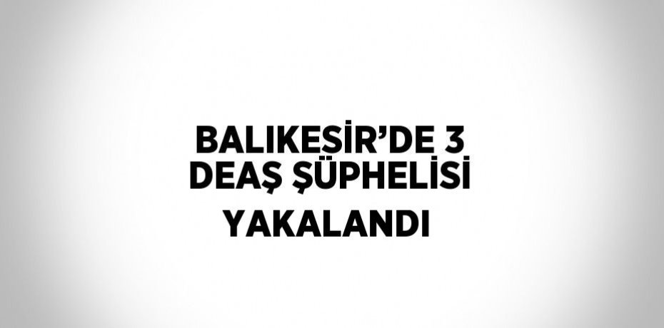 BALIKESİR’DE 3 DEAŞ ŞÜPHELİSİ YAKALANDI
