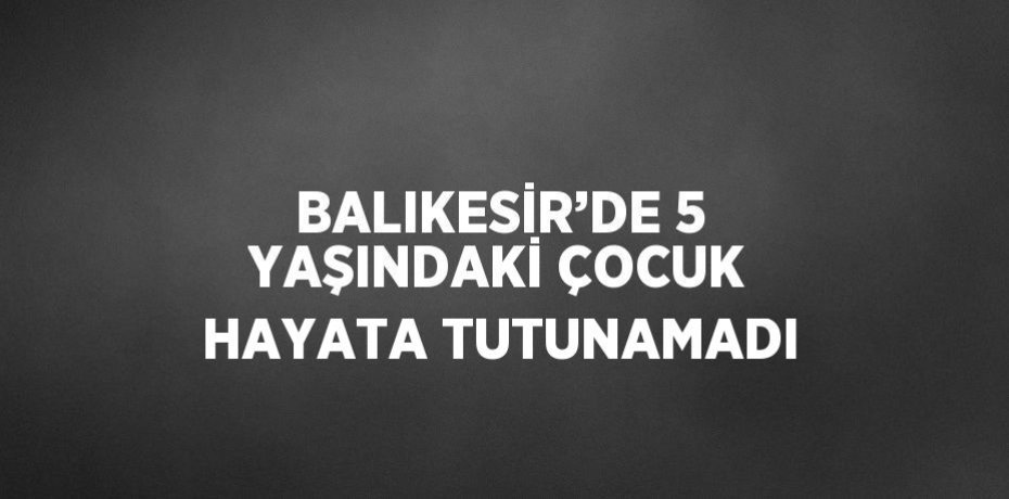 BALIKESİR’DE 5 YAŞINDAKİ ÇOCUK HAYATA TUTUNAMADI