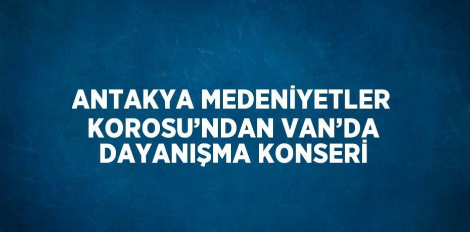 ANTAKYA MEDENİYETLER KOROSU’NDAN VAN’DA DAYANIŞMA KONSERİ