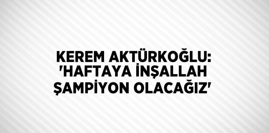 KEREM AKTÜRKOĞLU: 'HAFTAYA İNŞALLAH ŞAMPİYON OLACAĞIZ'