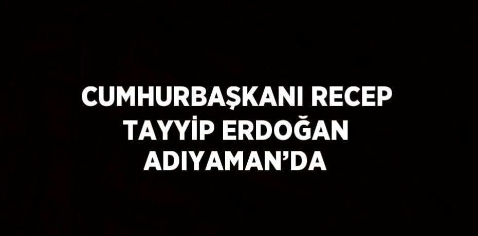 CUMHURBAŞKANI RECEP TAYYİP ERDOĞAN ADIYAMAN’DA
