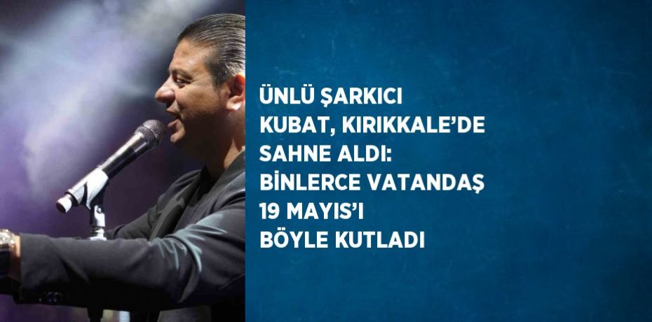ÜNLÜ ŞARKICI KUBAT, KIRIKKALE’DE SAHNE ALDI: BİNLERCE VATANDAŞ 19 MAYIS’I BÖYLE KUTLADI