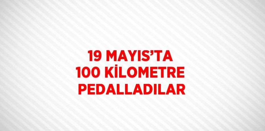 19 MAYIS’TA 100 KİLOMETRE PEDALLADILAR