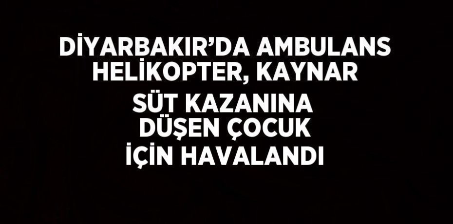 DİYARBAKIR’DA AMBULANS HELİKOPTER, KAYNAR SÜT KAZANINA DÜŞEN ÇOCUK İÇİN HAVALANDI