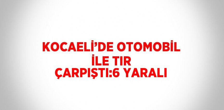 KOCAELİ’DE OTOMOBİL İLE TIR ÇARPIŞTI:6 YARALI