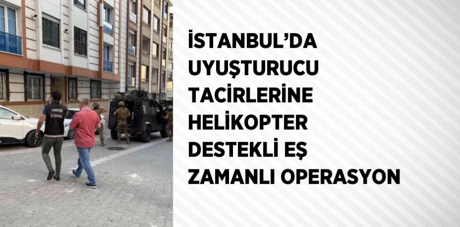İSTANBUL’DA UYUŞTURUCU TACİRLERİNE HELİKOPTER DESTEKLİ EŞ ZAMANLI OPERASYON