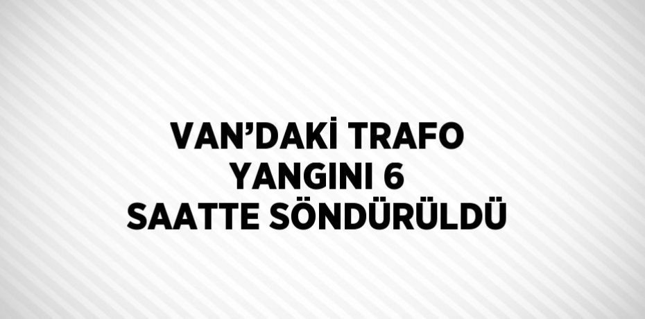 VAN’DAKİ TRAFO YANGINI 6 SAATTE SÖNDÜRÜLDÜ