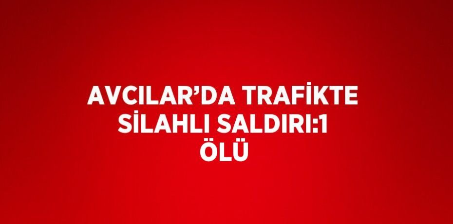 AVCILAR’DA TRAFİKTE SİLAHLI SALDIRI:1 ÖLÜ
