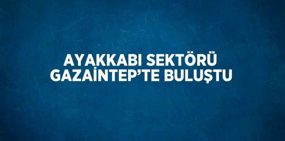 AYAKKABI SEKTÖRÜ GAZAİNTEP’TE BULUŞTU