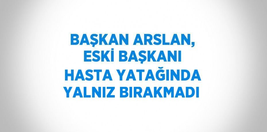 BAŞKAN ARSLAN, ESKİ BAŞKANI HASTA YATAĞINDA YALNIZ BIRAKMADI