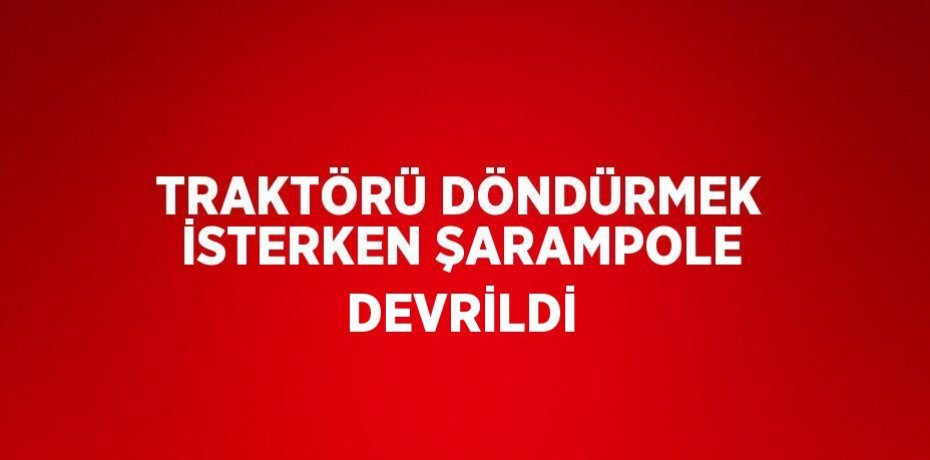 TRAKTÖRÜ DÖNDÜRMEK İSTERKEN ŞARAMPOLE DEVRİLDİ