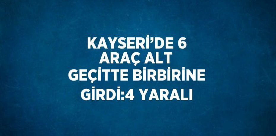 KAYSERİ’DE 6 ARAÇ ALT GEÇİTTE BİRBİRİNE GİRDİ:4 YARALI