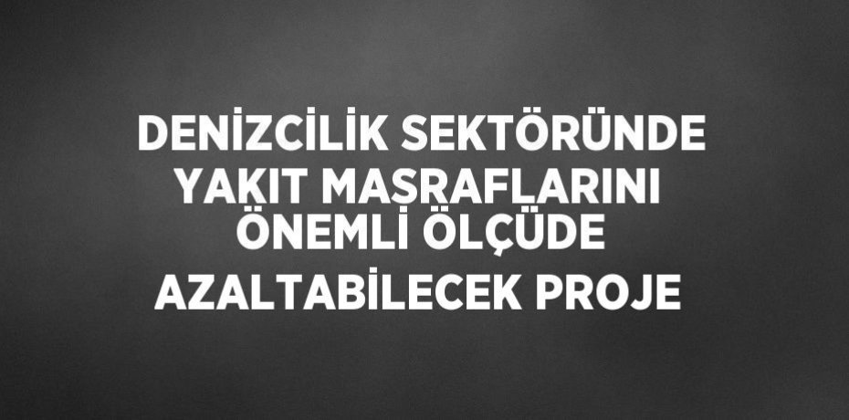 DENİZCİLİK SEKTÖRÜNDE YAKIT MASRAFLARINI ÖNEMLİ ÖLÇÜDE AZALTABİLECEK PROJE