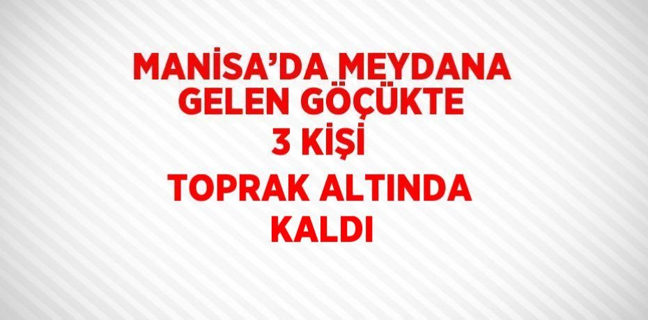 MANİSA’DA MEYDANA GELEN GÖÇÜKTE 3 KİŞİ TOPRAK ALTINDA KALDI
